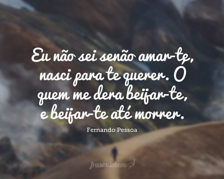 Eu não sei senão amar-te, nasci para te querer. Ó quem me dera beijar-te, e beijar-te até morrer.