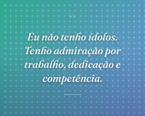Eu não tenho ídolos. Tenho admiração por trabalho, dedicação e competência.