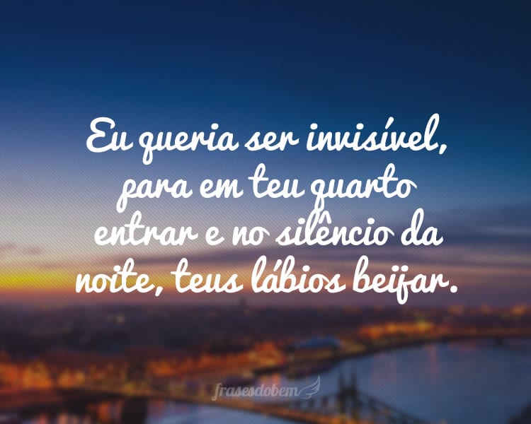 Eu queria ser invisível, para em teu quarto entrar e no silêncio da noite, teus lábios beijar.