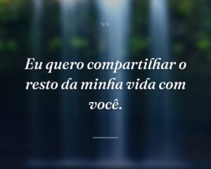 Eu quero compartilhar o resto da minha vida com você.