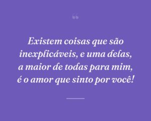 Existem coisas que são inexplicáveis, e uma delas, a maior de todas para mim, é o amor que sinto por você!