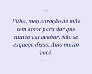 Filha, meu coração de mãe tem amor para dar que nunca vai acabar. Não se esqueça disso. Amo muito você.
