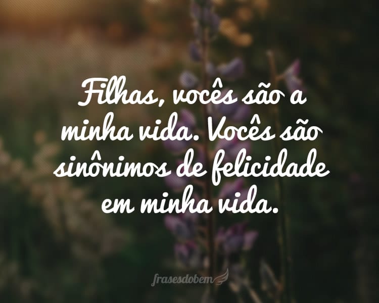 Filhas, vocês são a minha vida. Vocês são sinônimos de felicidade em minha vida.