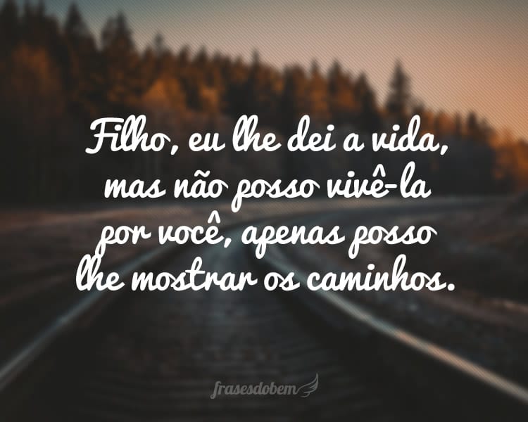 Filho, eu lhe dei a vida, mas não posso vivê-la por você, apenas posso lhe mostrar os caminhos.