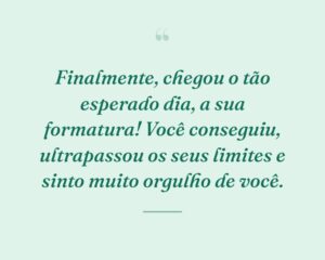 Finalmente, chegou o tão esperado dia, a sua formatura! Você conseguiu, ultrapassou os seus limites e sinto muito orgulho de você.