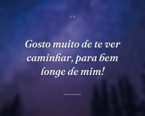 Gosto muito de te ver caminhar, para bem longe de mim!