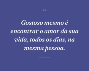 Gostoso mesmo é encontrar o amor da sua vida, todos os dias, na mesma pessoa.