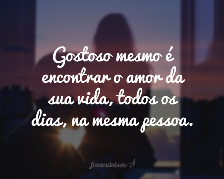 Gostoso mesmo é encontrar o amor da sua vida, todos os dias, na mesma pessoa.