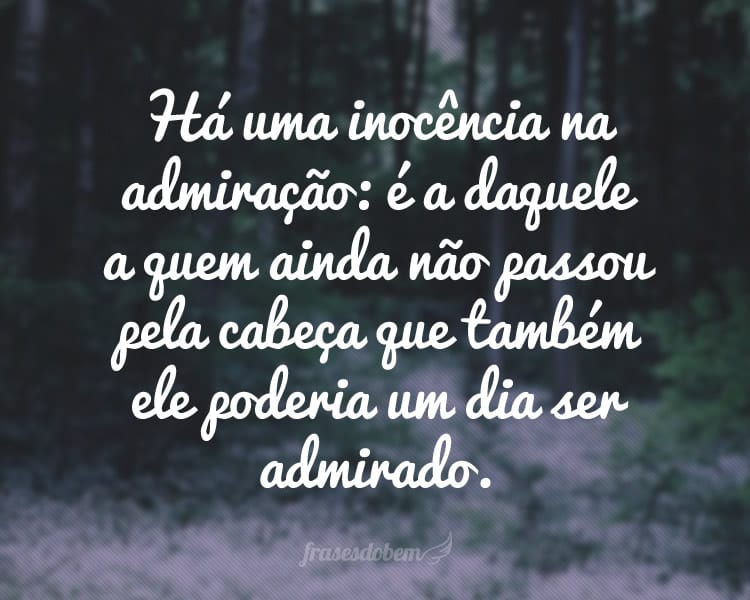 Há uma inocência na admiração: é a daquele a quem ainda não passou pela cabeça que também ele poderia um dia ser admirado.