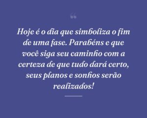 Hoje é o dia que simboliza o fim de uma fase. Parabéns e que você siga seu caminho com a certeza de que tudo dará certo, seus planos e sonhos serão realizados!