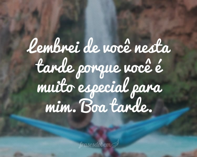 Lembrei de você nesta tarde porque você é muito especial para mim. Boa tarde.