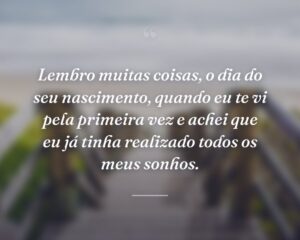 Lembro muitas coisas, o dia do seu nascimento, quando eu te vi pela primeira vez e achei que eu já tinha realizado todos os meus sonhos.
