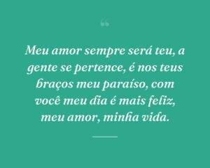 Meu amor sempre será teu, a gente se pertence, é nos teus braços meu paraíso, com você meu dia é mais feliz, meu amor, minha vida.