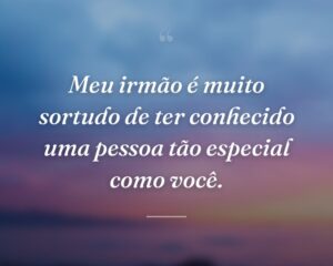 Meu irmão é muito sortudo de ter conhecido uma pessoa tão especial como você.