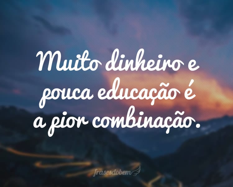 Muito dinheiro e pouca educação é a pior combinação.