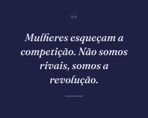 Mulheres esqueçam a competição. Não somos rivais, somos a revolução.