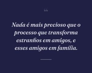 Nada é mais precioso que o processo que transforma estranhos em amigos, e esses amigos em família.