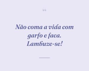Não coma a vida com garfo e faca. Lambuze-se!