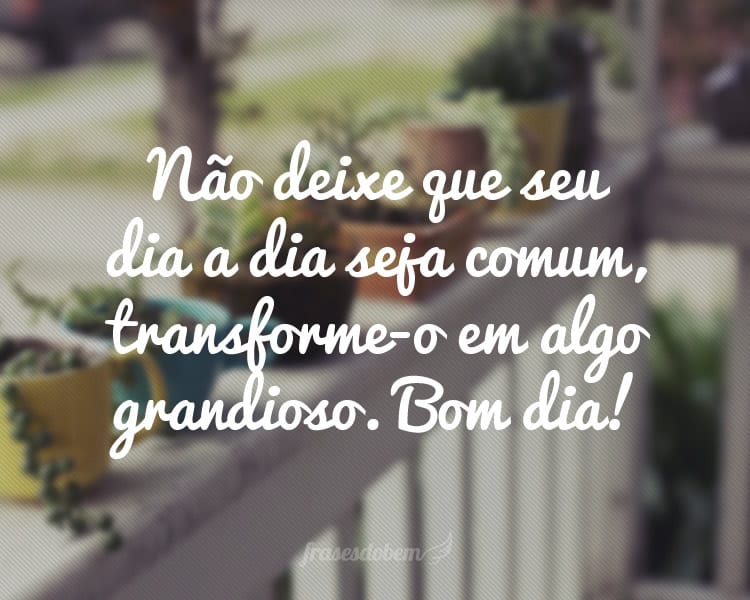 Não deixe que seu dia a dia seja comum, transforme-o em algo grandioso. Bom dia!