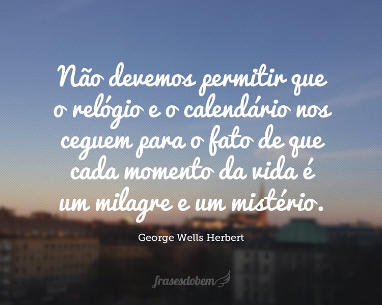 Não devemos permitir que o relógio e o calendário nos ceguem para o fato de que cada momento da vida é um milagre e um mistério.