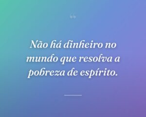 Não há dinheiro no mundo que resolva a pobreza de espírito.
