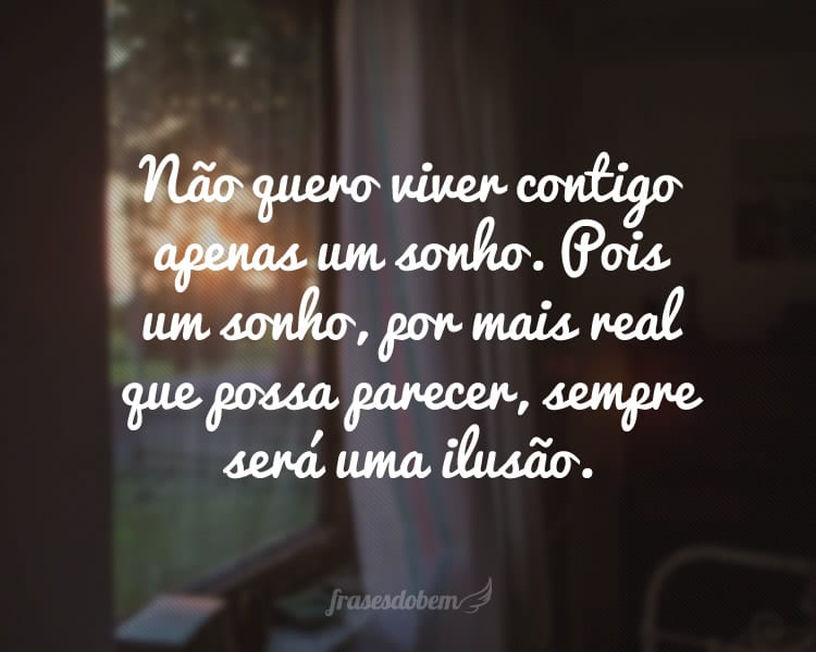 Não quero viver contigo apenas um sonho. Pois um sonho, por mais real que possa parecer, sempre será uma ilusão.