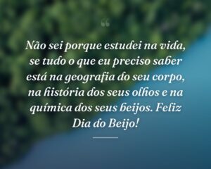Não sei porque estudei na vida, se tudo o que eu preciso saber está na geografia do seu corpo, na história dos seus olhos e na química dos seus beijos. Feliz Dia do Beijo!
