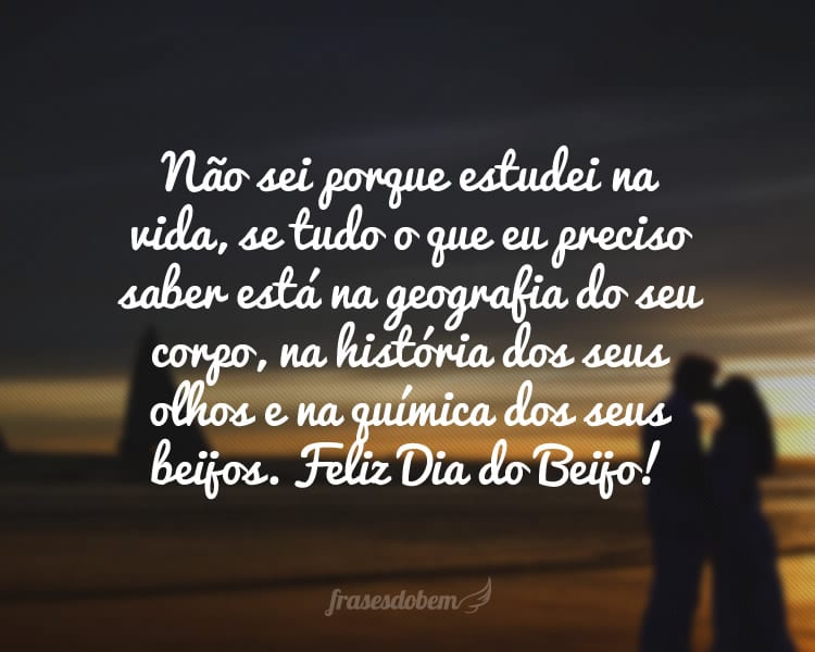 Não sei porque estudei na vida, se tudo o que eu preciso saber está na geografia do seu corpo, na história dos seus olhos e na química dos seus beijos. Feliz Dia do Beijo!