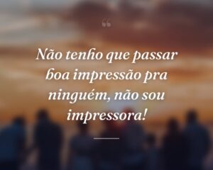 Não tenho que passar boa impressão pra ninguém, não sou impressora!