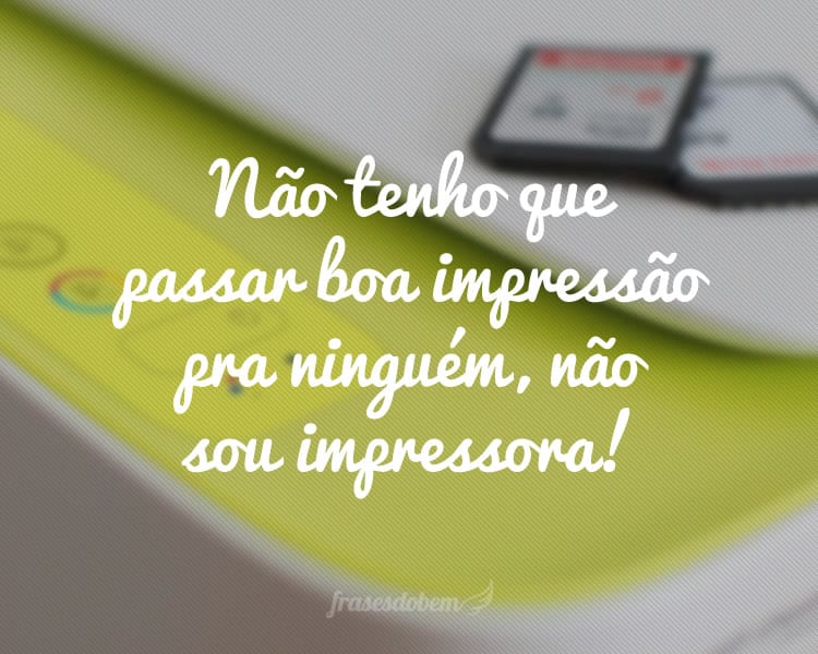 Não tenho que passar boa impressão pra ninguém, não sou impressora!