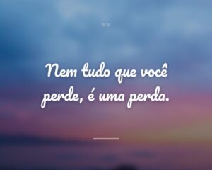 Nem tudo que você perde, é uma perda.