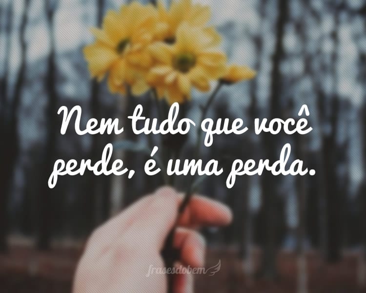 Nem tudo que você perde, é uma perda.