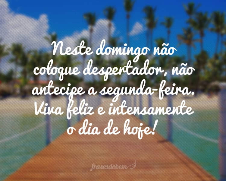 Neste domingo não coloque despertador, não antecipe a segunda-feira. Viva feliz e intensamente o dia de hoje!