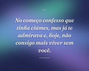 No começo confesso que tinha ciúmes, mas já te admirava e, hoje, não consigo mais viver sem você.