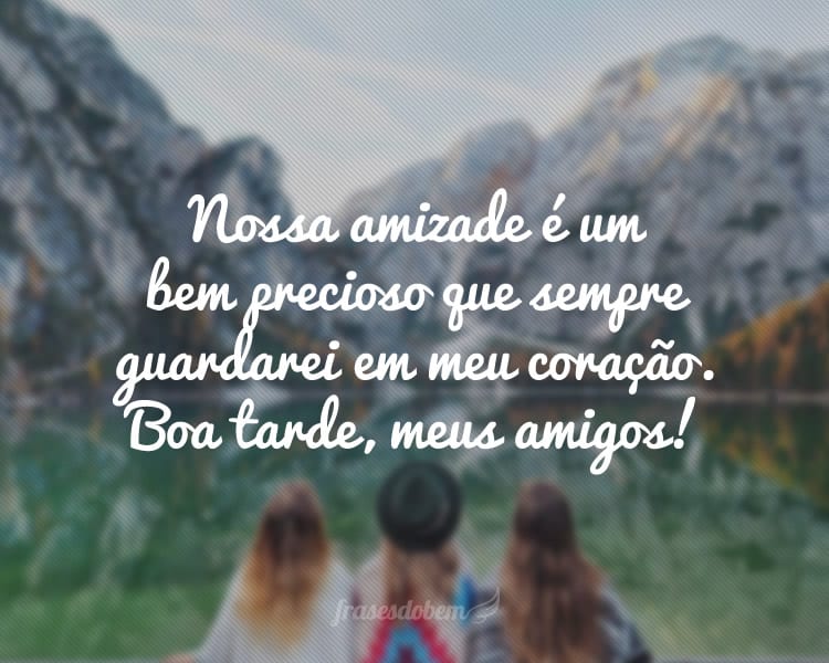 Nossa amizade é um bem precioso que sempre guardarei em meu coração. Boa tarde, meus amigos!