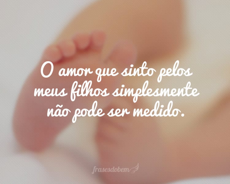 O amor que sinto pelos meus filhos simplesmente não pode ser medido.