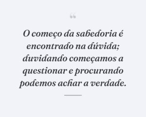 O começo da sabedoria é encontrado na dúvida; duvidando começamos a questionar e procurando podemos achar a verdade.
