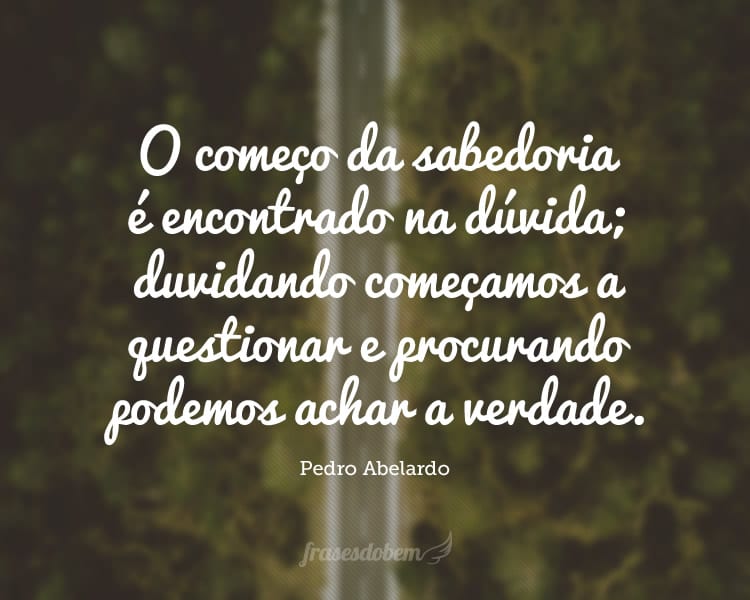 O começo da sabedoria é encontrado na dúvida; duvidando começamos a questionar e procurando podemos achar a verdade.