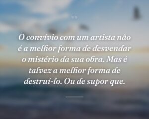 O convívio com um artista não é a melhor forma de desvendar o mistério da sua obra. Mas é talvez a melhor forma de destruí-lo. Ou de supor que.