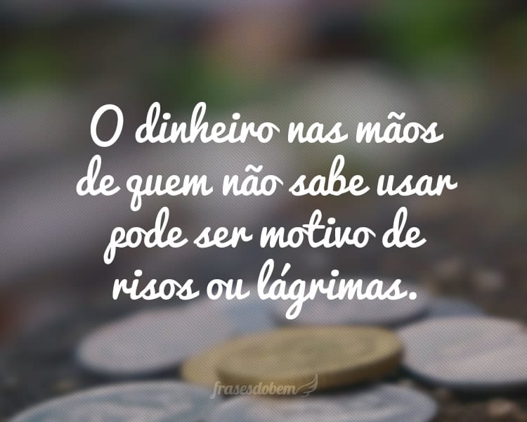 O dinheiro nas mãos de quem não sabe usar pode ser motivo de risos ou lágrimas.