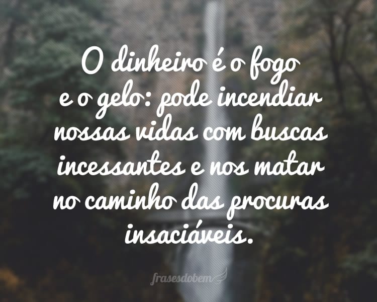 O dinheiro é o fogo e o gelo: pode incendiar nossas vidas com buscas incessantes e nos matar no caminho das procuras insaciáveis.