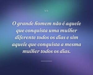 O grande homem não é aquele que conquista uma mulher diferente todos os dias e sim aquele que conquista a mesma mulher todos os dias.