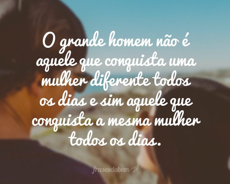 O grande homem não é aquele que conquista uma mulher diferente todos os dias e sim aquele que conquista a mesma mulher todos os dias.