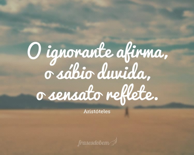 O ignorante afirma, o sábio duvida, o sensato reflete.