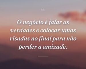 O negócio é falar as verdades e colocar umas risadas no final para não perder a amizade.