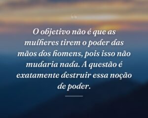 O objetivo não é que as mulheres tirem o poder das mãos dos homens, pois isso não mudaria nada. A questão é exatamente destruir essa noção de poder.