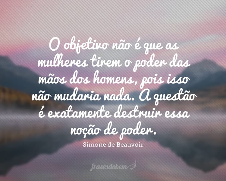 O objetivo não é que as mulheres tirem o poder das mãos dos homens, pois isso não mudaria nada. A questão é exatamente destruir essa noção de poder.