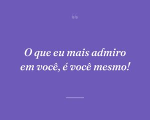 O que eu mais admiro em você, é você mesmo!