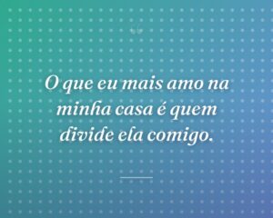 O que eu mais amo na minha casa é quem divide ela comigo.