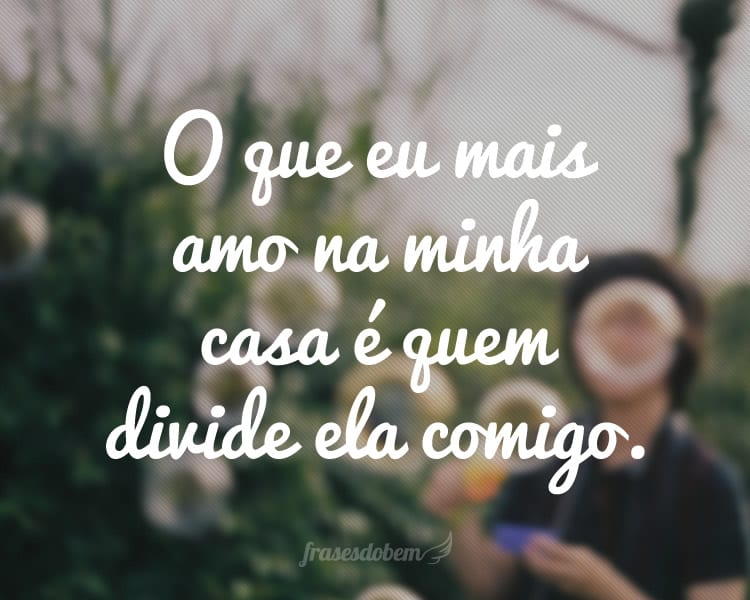 O que eu mais amo na minha casa é quem divide ela comigo.
